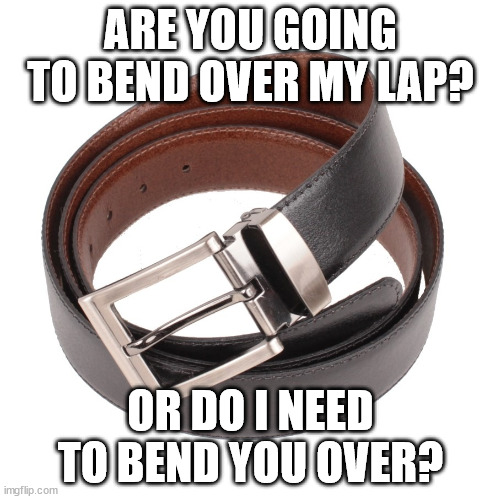 bend over | ARE YOU GOING TO BEND OVER MY LAP? OR DO I NEED TO BEND YOU OVER? | image tagged in cinto leather belt | made w/ Imgflip meme maker