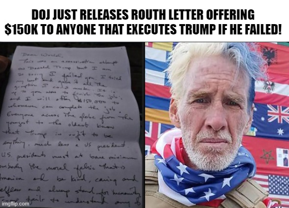 Now that this became public knowledge they will charge him with assassination! Just watch! | DOJ JUST RELEASES ROUTH LETTER OFFERING $150K TO ANYONE THAT EXECUTES TRUMP IF HE FAILED! | image tagged in assassination,doj,maga,make america great again,traitor,government corruption | made w/ Imgflip meme maker