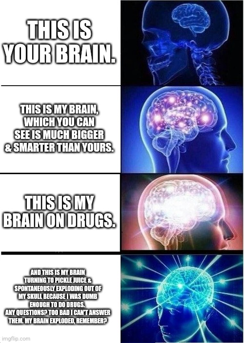 Brainiac | THIS IS YOUR BRAIN. THIS IS MY BRAIN, WHICH YOU CAN SEE IS MUCH BIGGER & SMARTER THAN YOURS. THIS IS MY BRAIN ON DRUGS. AND THIS IS MY BRAIN TURNING TO PICKLE JUICE & SPONTANEOUSLY EXPLODING OUT OF MY SKULL BECAUSE I WAS DUMB ENOUGH TO DO DRUGS. 
ANY QUESTIONS? TOO BAD I CAN'T ANSWER THEM. MY BRAIN EXPLODED, REMEMBER? | image tagged in memes,expanding brain | made w/ Imgflip meme maker