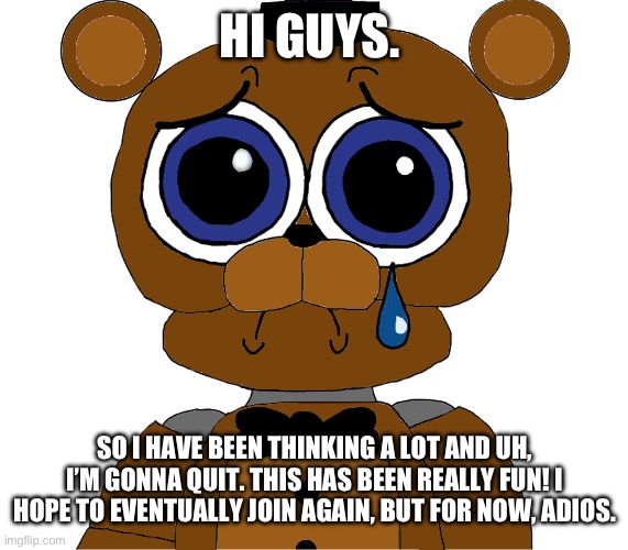 sad freddy | HI GUYS. SO I HAVE BEEN THINKING A LOT AND UH, I’M GONNA QUIT. THIS HAS BEEN REALLY FUN! I HOPE TO EVENTUALLY JOIN AGAIN, BUT FOR NOW, ADIOS. | image tagged in sad freddy | made w/ Imgflip meme maker