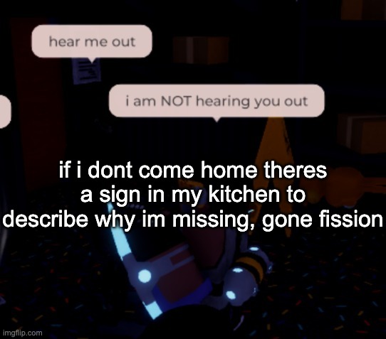 i am about to spontaneously start doing nuclear fission | if i dont come home theres a sign in my kitchen to describe why im missing, gone fission | image tagged in i am not hearing you out | made w/ Imgflip meme maker