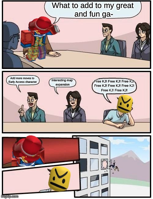 Free KJ! FFree KJ! Free KJ! =P | What to add to my great
 and fun ga-; Add more moves to 
Early Access character; Interesting map 
expansion; Free KJ! Free KJ! Free KJ!
Free KJ! Free KJ! Free KJ!
Free KJ! Free KJ! | image tagged in memes,boardroom meeting suggestion | made w/ Imgflip meme maker