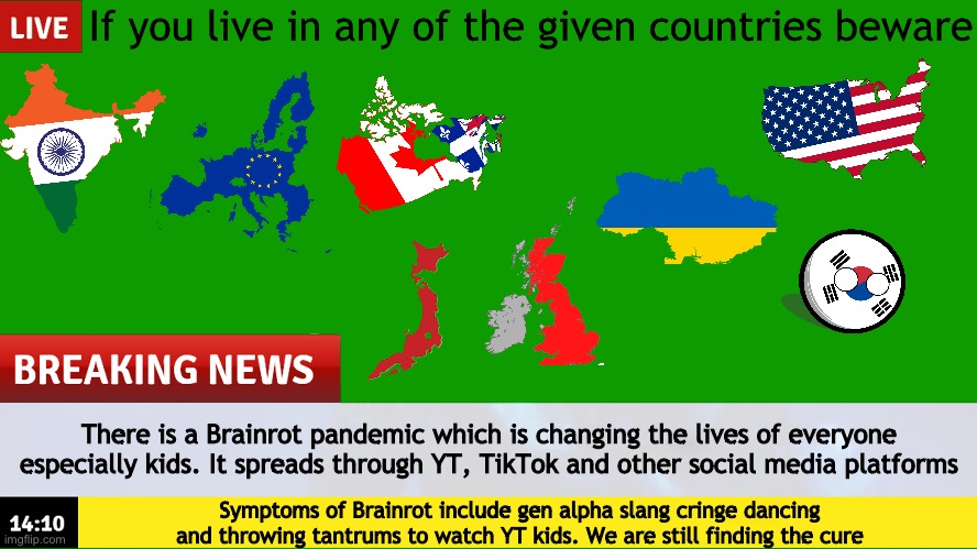 Outbreak | If you live in any of the given countries beware; There is a Brainrot pandemic which is changing the lives of everyone especially kids. It spreads through YT, TikTok and other social media platforms; Symptoms of Brainrot include gen alpha slang cringe dancing and throwing tantrums to watch YT kids. We are still finding the cure | image tagged in breaking news template | made w/ Imgflip meme maker