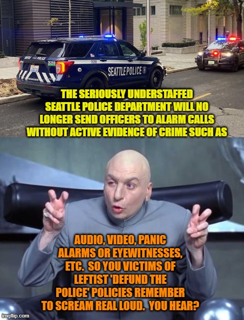 Squint hard people; there MUST be a silver lining to that leftist cloud somewhere. | THE SERIOUSLY UNDERSTAFFED SEATTLE POLICE DEPARTMENT WILL NO LONGER SEND OFFICERS TO ALARM CALLS WITHOUT ACTIVE EVIDENCE OF CRIME SUCH AS; AUDIO, VIDEO, PANIC ALARMS OR EYEWITNESSES, ETC.  SO YOU VICTIMS OF LEFTIST 'DEFUND THE POLICE' POLICIES REMEMBER TO SCREAM REAL LOUD.  YOU HEAR? | image tagged in yep | made w/ Imgflip meme maker