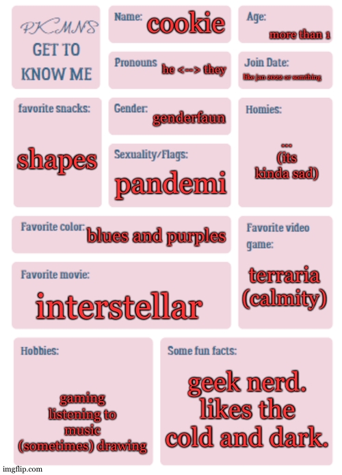 well... its not that sad. i just cant list as favourites. | more than 1; cookie; he <--> they; like jan 2022 or somthing; genderfaun; ...
(its kinda sad); shapes; pandemi; blues and purples; terraria (calmity); interstellar; geek nerd.
likes the cold and dark. gaming
listening to music
(sometimes) drawing | image tagged in pkmn's get to know me | made w/ Imgflip meme maker