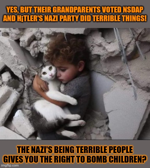 This #lolcat wonders if there's any excuse to slaughter children | YES, BUT THEIR GRANDPARENTS VOTED NSDAP AND H¡TLER'S NAZI PARTY DID TERRIBLE THINGS! THE NAZI'S BEING TERRIBLE PEOPLE GIVES YOU THE RIGHT TO BOMB CHILDREN? | image tagged in zionism,lolcat,war,nazis,fascists,gaza | made w/ Imgflip meme maker