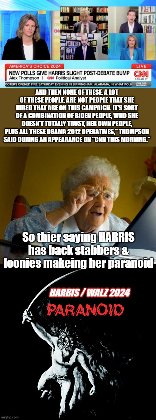 AND THEN NONE OF THESE, A LOT OF THESE PEOPLE, ARE NOT PEOPLE THAT SHE HIRED THAT ARE ON THIS CAMPAIGN. IT'S SORT OF A COMBINATION OF BIDEN PEOPLE, WHO SHE DOESN‘T TOTALLY TRUST, HER OWN PEOPLE, PLUS ALL THESE OBAMA 2012 OPERATIVES," THOMPSON SAID DURING AN APPEARANCE ON "CNN THIS MORNING."; So thier saying HARRIS has back stabbers & loonies makeing her paranoid; HARRIS / WALZ 2024 | image tagged in memes,grandma finds the internet | made w/ Imgflip meme maker