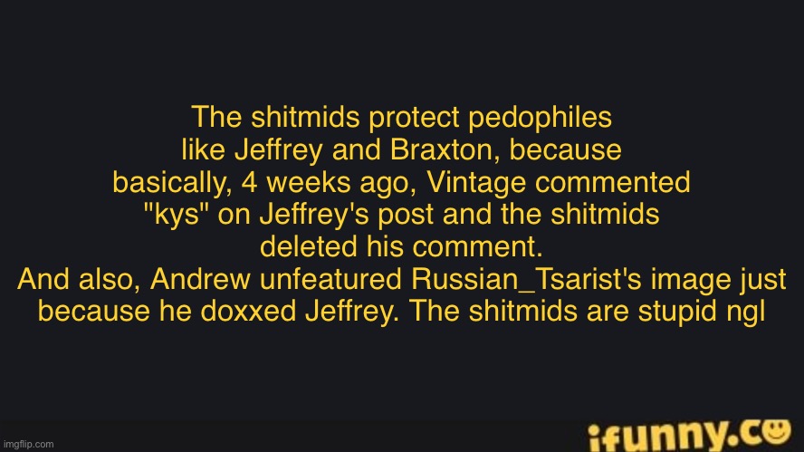 FriesBFDI's iFunny.co Text Template | The shitmids protect pedophiles like Jeffrey and Braxton, because basically, 4 weeks ago, Vintage commented "kys" on Jeffrey's post and the shitmids deleted his comment.
And also, Andrew unfeatured Russian_Tsarist's image just because he doxxed Jeffrey. The shitmids are stupid ngl | image tagged in friesbfdi's ifunny co text template | made w/ Imgflip meme maker