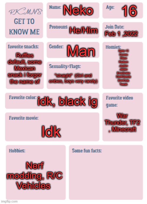 PKMN's Get to Know Me | 16; Neko; He/Him; Feb 1 ,2022; Man; Spire <3
Cosmo
Disco
Radium
Jayden
Jaiden
EmoSnake
DarthSwede
Erin/Cole
Tweak; Ruffles default, some Mexican snack i forgor the name of; "straight"  (Girl and enbies, boys very rarely); idk, black ig; War Thunder, TF2 , Minecraft; Idk; Nerf modding, R/C Vehicles | image tagged in pkmn's get to know me | made w/ Imgflip meme maker