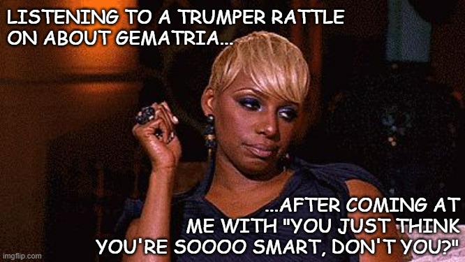 Things that make your eyes roll so hard you tack a full mile onto the odometer | LISTENING TO A TRUMPER RATTLE
ON ABOUT GEMATRIA... ...AFTER COMING AT
ME WITH "YOU JUST THINK YOU'RE SOOOO SMART, DON'T YOU?" | image tagged in eye roll,what is wrong with you,trump supporters | made w/ Imgflip meme maker