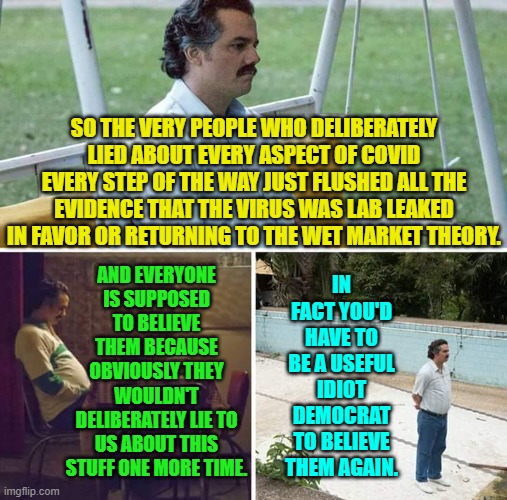 Just shut down your brain and . . . believe. | SO THE VERY PEOPLE WHO DELIBERATELY LIED ABOUT EVERY ASPECT OF COVID EVERY STEP OF THE WAY JUST FLUSHED ALL THE EVIDENCE THAT THE VIRUS WAS LAB LEAKED IN FAVOR OR RETURNING TO THE WET MARKET THEORY. AND EVERYONE IS SUPPOSED TO BELIEVE THEM BECAUSE OBVIOUSLY THEY WOULDN'T DELIBERATELY LIE TO US ABOUT THIS STUFF ONE MORE TIME. IN FACT YOU'D HAVE TO BE A USEFUL IDIOT DEMOCRAT TO BELIEVE THEM AGAIN. | image tagged in sad pablo escobar | made w/ Imgflip meme maker