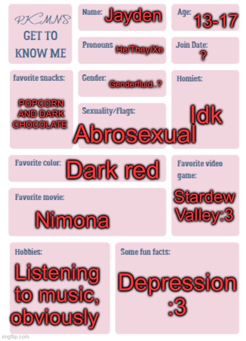 PKMN's Get to Know Me | 13-17; Jayden; He/They/Xe; ? Genderfluid..? Idk; POPCORN AND DARK CHOCOLATE; Abrosexual; Dark red; Stardew Valley:3; Nimona; Listening to music, obviously; Depression :3 | image tagged in pkmn's get to know me | made w/ Imgflip meme maker