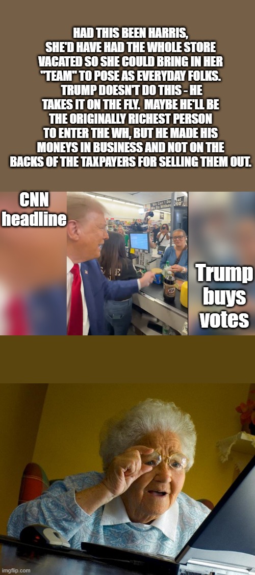 CNN: EVIL ORANGE man  buys votes then popcorn.. Oh what a evil man is he. | HAD THIS BEEN HARRIS, SHE'D HAVE HAD THE WHOLE STORE VACATED SO SHE COULD BRING IN HER "TEAM" TO POSE AS EVERYDAY FOLKS.  TRUMP DOESN'T DO THIS - HE TAKES IT ON THE FLY.  MAYBE HE'LL BE THE ORIGINALLY RICHEST PERSON TO ENTER THE WH, BUT HE MADE HIS MONEYS IN BUSINESS AND NOT ON THE BACKS OF THE TAXPAYERS FOR SELLING THEM OUT. CNN headline; Trump buys votes | image tagged in memes,grandma finds the internet | made w/ Imgflip meme maker