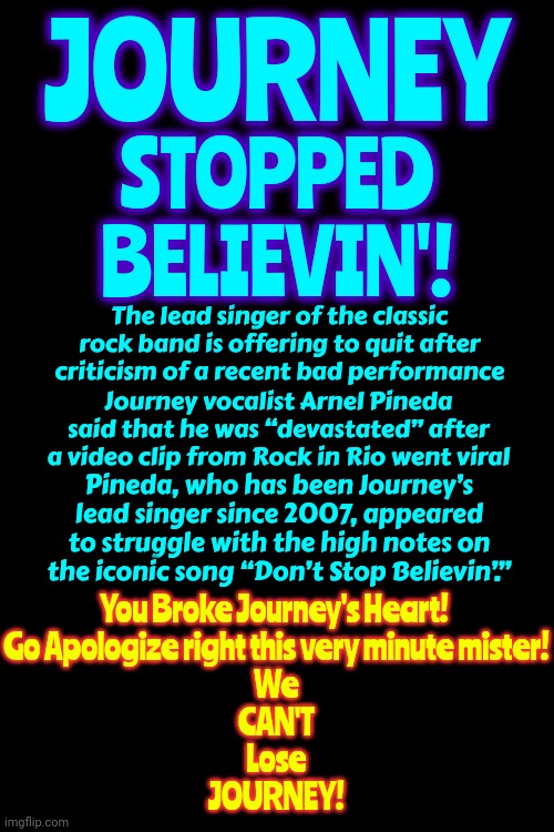 Journey Stopped Believing'! | JOURNEY; STOPPED
BELIEVIN'! The lead singer of the classic rock band is offering to quit after criticism of a recent bad performance; Journey vocalist Arnel Pineda said that he was “devastated” after a video clip from Rock in Rio went viral; Pineda, who has been Journey’s lead singer since 2007, appeared to struggle with the high notes on the iconic song “Don’t Stop Believin’.”; You Broke Journey's Heart! 
Go Apologize right this very minute mister!
We
CAN'T
Lose
JOURNEY! | image tagged in journey,journey stopped believin,don't stop believin,no way,way,memes | made w/ Imgflip meme maker