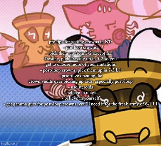 pish n force all eatin pagheti | pro tips for getting crowns in NT:
- pre-loop crowns, pick them up from 3-2 except for Destiny, pick Destiny up in 5-2 so you get to choose more of your mutations
- post-loop crowns, pick them up in 7-3 L1
- prioritize opening the crown vaults over picking up rads, especially post-loop
- use steroids
- believe in magic
- believe in yourself
- get gamma guts for post-loop crowns, you’ll need it for the freak army of 6-1 L1 | image tagged in pish n force all eatin pagheti | made w/ Imgflip meme maker