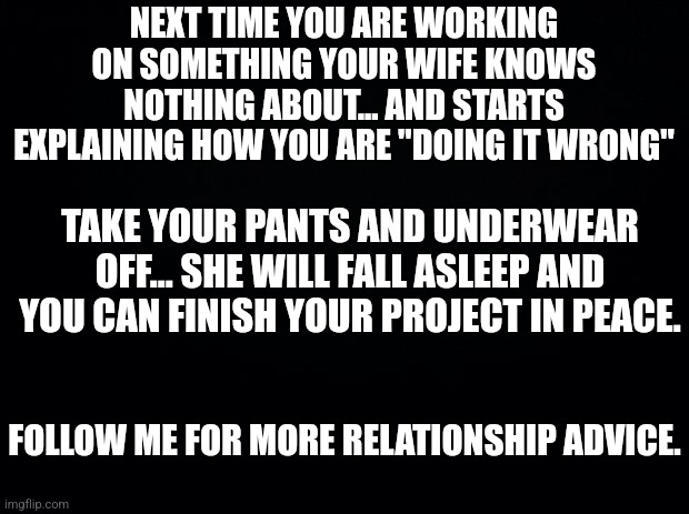 Black background | NEXT TIME YOU ARE WORKING ON SOMETHING YOUR WIFE KNOWS NOTHING ABOUT... AND STARTS EXPLAINING HOW YOU ARE "DOING IT WRONG"; TAKE YOUR PANTS AND UNDERWEAR OFF... SHE WILL FALL ASLEEP AND YOU CAN FINISH YOUR PROJECT IN PEACE. FOLLOW ME FOR MORE RELATIONSHIP ADVICE. | image tagged in black background | made w/ Imgflip meme maker