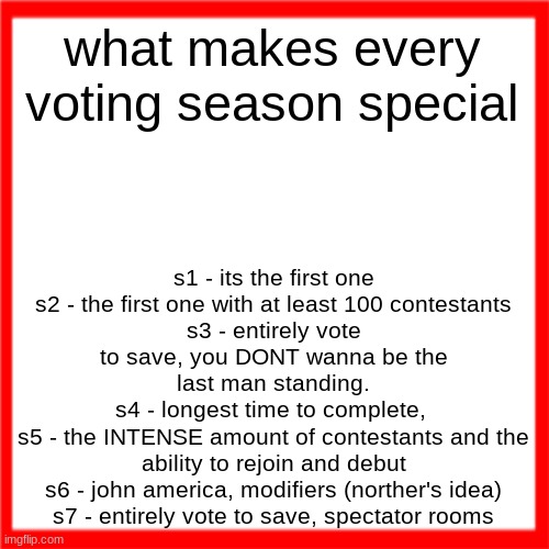 Red box | what makes every voting season special; s1 - its the first one
s2 - the first one with at least 100 contestants
s3 - entirely vote to save, you DONT wanna be the last man standing.
s4 - longest time to complete, 
s5 - the INTENSE amount of contestants and the ability to rejoin and debut
s6 - john america, modifiers (norther's idea)
s7 - entirely vote to save, spectator rooms | image tagged in red box | made w/ Imgflip meme maker