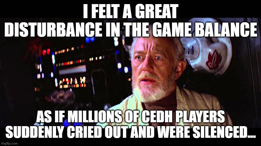 I felt a great disturbance in the Force | I FELT A GREAT DISTURBANCE IN THE GAME BALANCE; AS IF MILLIONS OF CEDH PLAYERS SUDDENLY CRIED OUT AND WERE SILENCED... | image tagged in i felt a great disturbance in the force | made w/ Imgflip meme maker