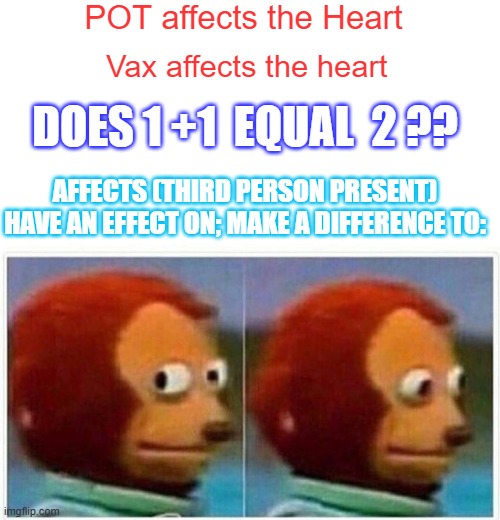 Simple Question,don't get mad?MYOCARDO.Young healthy kids dieing?Like TIMMYsays"Thats Wierd "Inquireing mindsOH waitNotAllowed | POT affects the Heart; Vax affects the heart; DOES 1 +1  EQUAL  2 ?? AFFECTS (THIRD PERSON PRESENT)
HAVE AN EFFECT ON; MAKE A DIFFERENCE TO: | image tagged in memes,monkey puppet | made w/ Imgflip meme maker