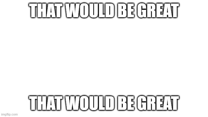 TRANSPARENT | THAT WOULD BE GREAT; THAT WOULD BE GREAT | image tagged in transparent | made w/ Imgflip meme maker