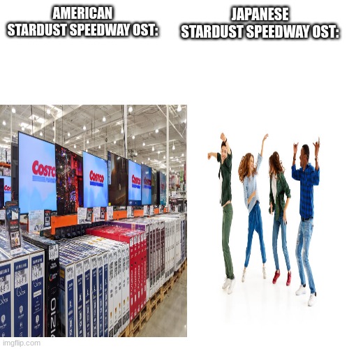 Blank Transparent Square Meme | AMERICAN STARDUST SPEEDWAY OST:; JAPANESE STARDUST SPEEDWAY OST: | image tagged in memes,blank transparent square | made w/ Imgflip meme maker