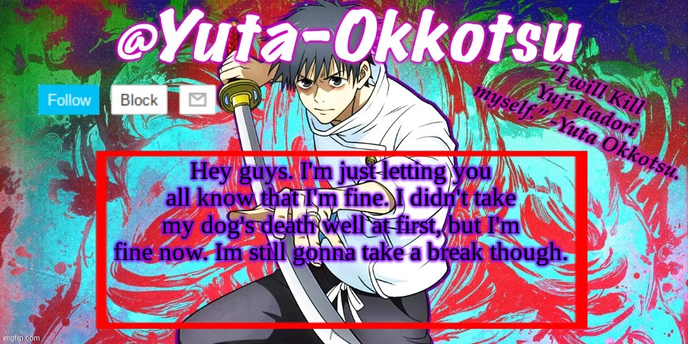 Yuta-Okkotsu Announcement Temp | Hey guys. I'm just letting you all know that I'm fine. I didn't take my dog's death well at first, but I'm fine now. Im still gonna take a break though. | image tagged in yuta-okkotsu announcement temp | made w/ Imgflip meme maker