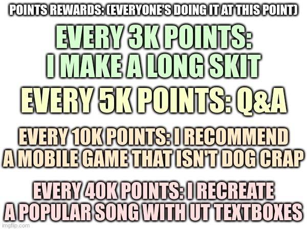 Points Rewards | POINTS REWARDS: (EVERYONE'S DOING IT AT THIS POINT); EVERY 3K POINTS: I MAKE A LONG SKIT; EVERY 5K POINTS: Q&A; EVERY 10K POINTS: I RECOMMEND A MOBILE GAME THAT ISN'T DOG CRAP; EVERY 40K POINTS: I RECREATE A POPULAR SONG WITH UT TEXTBOXES | image tagged in howdy i am taggy,taggy the tag,use me in other memes,i want to explore | made w/ Imgflip meme maker