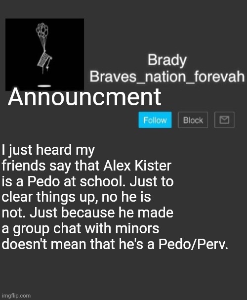 He is NOT! | Announcment; I just heard my friends say that Alex Kister is a Pedo at school. Just to clear things up, no he is not. Just because he made a group chat with minors doesn't mean that he's a Pedo/Perv. | image tagged in brave's annoncement template,announcment | made w/ Imgflip meme maker