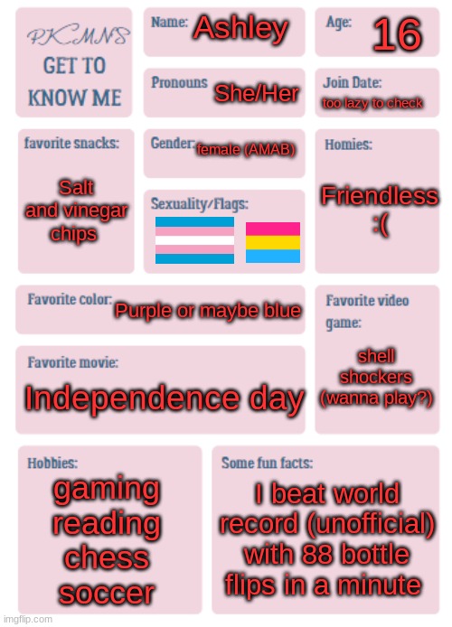 Heya! | 16; Ashley; She/Her; too lazy to check; female (AMAB); Friendless :(; Salt and vinegar chips; Purple or maybe blue; shell shockers (wanna play?); Independence day; gaming
reading
chess
soccer; I beat world record (unofficial) with 88 bottle flips in a minute | image tagged in pkmn's get to know me | made w/ Imgflip meme maker