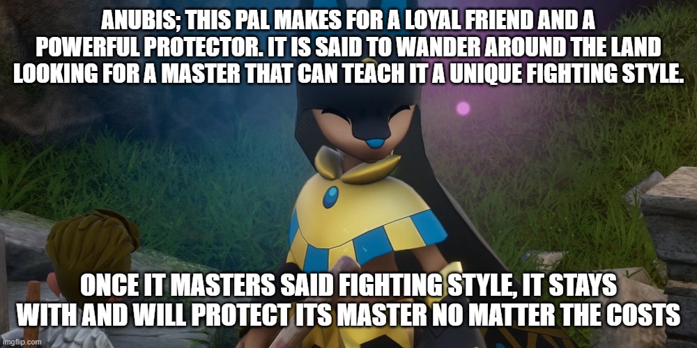 first post | ANUBIS; THIS PAL MAKES FOR A LOYAL FRIEND AND A POWERFUL PROTECTOR. IT IS SAID TO WANDER AROUND THE LAND LOOKING FOR A MASTER THAT CAN TEACH IT A UNIQUE FIGHTING STYLE. ONCE IT MASTERS SAID FIGHTING STYLE, IT STAYS WITH AND WILL PROTECT ITS MASTER NO MATTER THE COSTS | image tagged in palworld | made w/ Imgflip meme maker