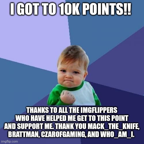 Thanks so much! | I GOT TO 10K POINTS!! THANKS TO ALL THE IMGFLIPPERS WHO HAVE HELPED ME GET TO THIS POINT AND SUPPORT ME. THANK YOU MACK_THE_KNIFE, BRATTMAN, CZAROFGAMING, AND WHO_AM_I. | image tagged in success kid,thank you,who_am_i,10k,points | made w/ Imgflip meme maker