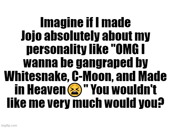 Imagine if I made Jojo absolutely about my personality like "OMG I wanna be gangraped by Whitesnake, C-Moon, and Made in Heaven😫" You wouldn't like me very much would you? | made w/ Imgflip meme maker