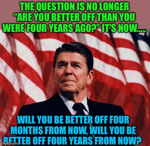 The Trump Question | THE QUESTION IS NO LONGER “ARE YOU BETTER OFF THAN YOU WERE FOUR YEARS AGO?” IT’S NOW….. WILL YOU BE BETTER OFF FOUR MONTHS FROM NOW, WILL YOU BE BETTER OFF FOUR YEARS FROM NOW? | image tagged in gifs,republicans,president trump,reagan,kamala harris | made w/ Imgflip meme maker