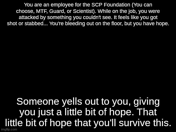 SCP related RP, blah blah blah. Rules in comments. | You are an employee for the SCP Foundation (You can choose, MTF, Guard, or Scientist). While on the job, you were attacked by something you couldn't see. It feels like you got shot or stabbed... You're bleeding out on the floor, but you have hope. Someone yells out to you, giving you just a little bit of hope. That little bit of hope that you'll survive this. | made w/ Imgflip meme maker