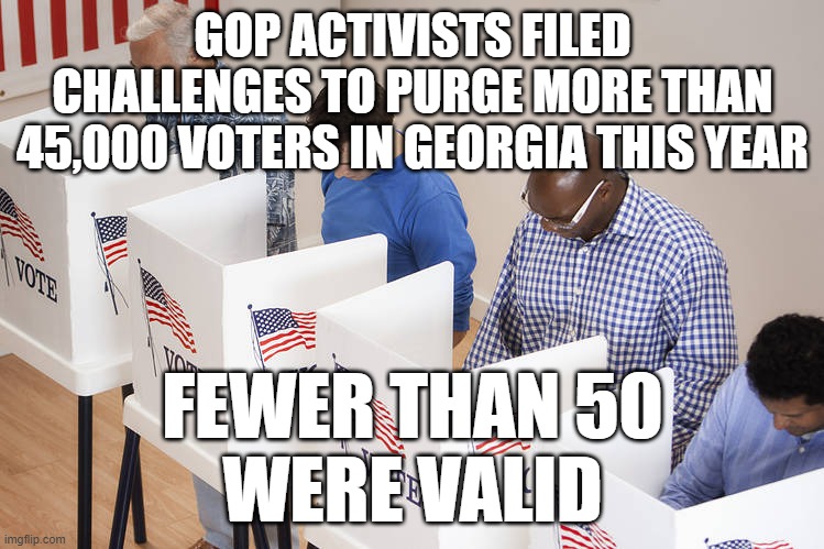 They know they can't win a fair vote | GOP ACTIVISTS FILED CHALLENGES TO PURGE MORE THAN 45,000 VOTERS IN GEORGIA THIS YEAR; FEWER THAN 50
WERE VALID | image tagged in gop,cheaters,stealing,georgia | made w/ Imgflip meme maker