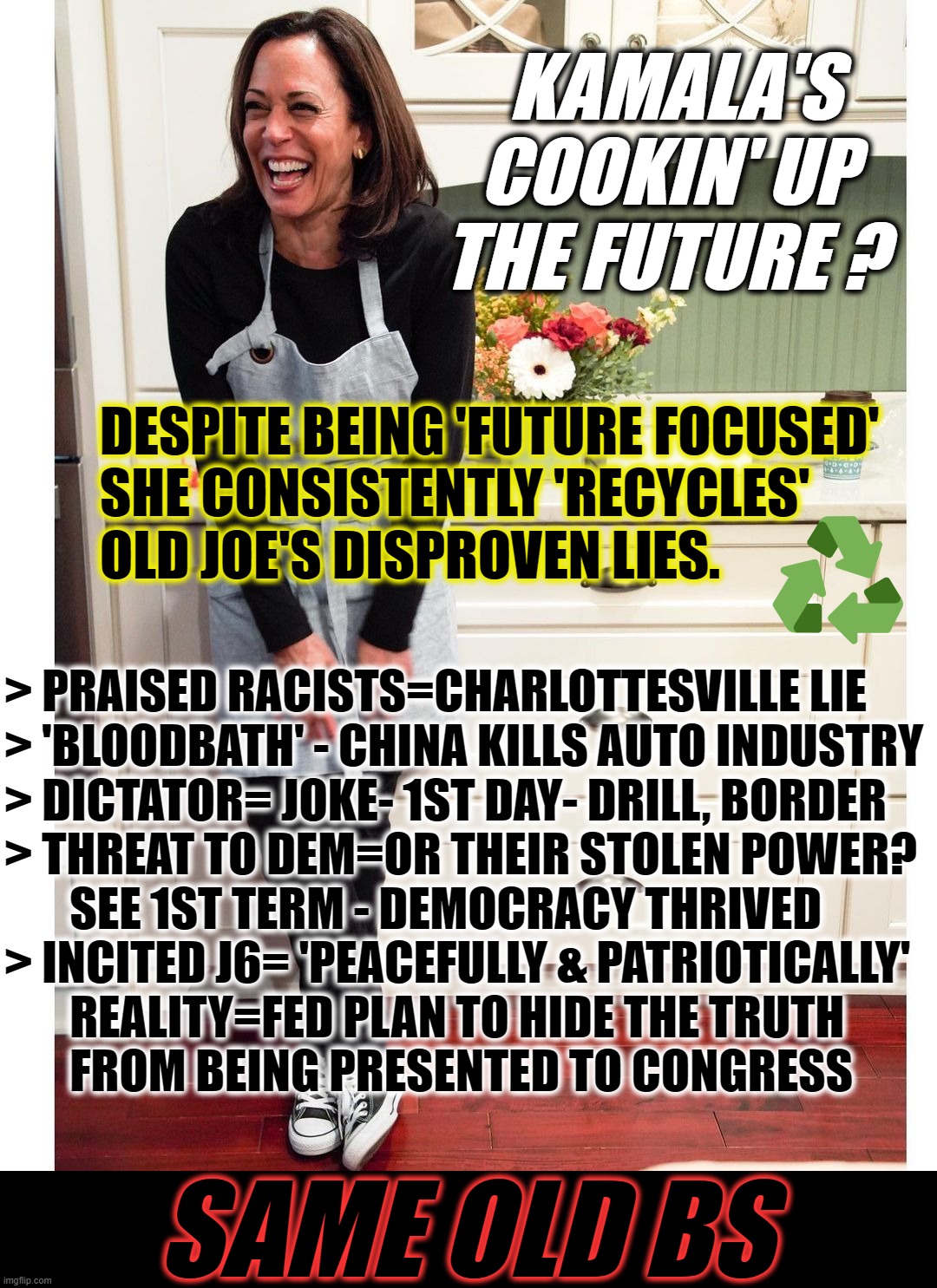 KAMALA COOKS UP OLD BS | KAMALA'S   
COOKIN' UP  
THE FUTURE ? DESPITE BEING 'FUTURE FOCUSED'
SHE CONSISTENTLY 'RECYCLES'
OLD JOE'S DISPROVEN LIES. > PRAISED RACISTS=CHARLOTTESVILLE LIE

> 'BLOODBATH' - CHINA KILLS AUTO INDUSTRY

> DICTATOR= JOKE- 1ST DAY- DRILL, BORDER

> THREAT TO DEM=OR THEIR STOLEN POWER?
       SEE 1ST TERM - DEMOCRACY THRIVED

> INCITED J6= 'PEACEFULLY & PATRIOTICALLY'
       REALITY=FED PLAN TO HIDE THE TRUTH
       FROM BEING PRESENTED TO CONGRESS; SAME OLD BS | image tagged in kamala,bs,lies,old,same,biden | made w/ Imgflip meme maker