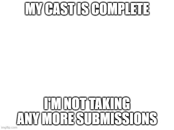 MY CAST IS COMPLETE; I'M NOT TAKING ANY MORE SUBMISSIONS | made w/ Imgflip meme maker