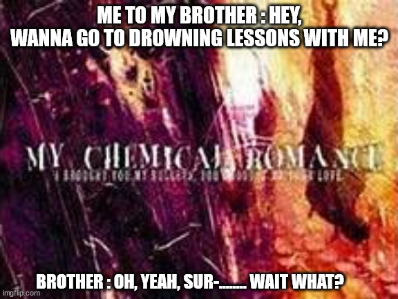 ah yes, drowning lessons. | ME TO MY BROTHER : HEY, WANNA GO TO DROWNING LESSONS WITH ME? BROTHER : OH, YEAH, SUR-........ WAIT WHAT? | image tagged in emo,mcr | made w/ Imgflip meme maker