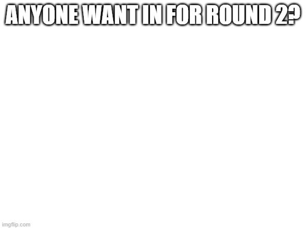 ANYONE WANT IN FOR ROUND 2? | made w/ Imgflip meme maker