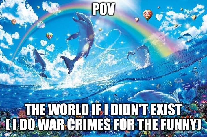 yippee | POV; THE WORLD IF I DIDN'T EXIST ( I DO WAR CRIMES FOR THE FUNNY) | image tagged in happy dolphin rainbow,crimes ruin lives,don't commit crimes,just a joke | made w/ Imgflip meme maker