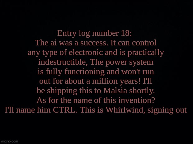 Black background | Entry log number 18: 
The ai was a success. It can control any type of electronic and is practically indestructible, The power system is fully functioning and won't run out for about a million years! I'll be shipping this to Malsia shortly. As for the name of this invention? I'll name him CTRL. This is Whirlwind, signing out | image tagged in black background | made w/ Imgflip meme maker