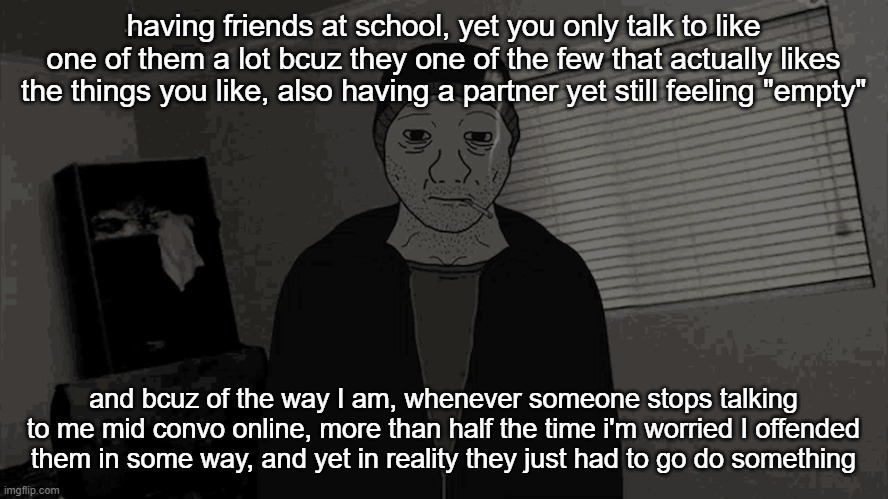 doomer wojak | having friends at school, yet you only talk to like one of them a lot bcuz they one of the few that actually likes the things you like, also having a partner yet still feeling "empty"; and bcuz of the way I am, whenever someone stops talking to me mid convo online, more than half the time i'm worried I offended them in some way, and yet in reality they just had to go do something | image tagged in doomer wojak | made w/ Imgflip meme maker