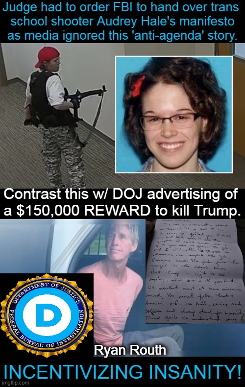 Perilous Double Standards, Propaganda & Protect Our Former POTUS!! | Judge had to order FBI to hand over trans 
school shooter Audrey Hale's manifesto
as media ignored this 'anti-agenda' story. Contrast this w/ DOJ advertising of 
a $150,000 REWARD to kill Trump. Ryan Routh; INCENTIVIZING INSANITY! | image tagged in politics,donald trump,assassination,propaganda,government corruption,double standards | made w/ Imgflip meme maker