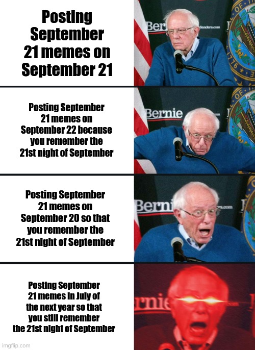 do you remember, the 21st night of september | Posting September 21 memes on September 21; Posting September 21 memes on September 22 because you remember the 21st night of September; Posting September 21 memes on September 20 so that you remember the 21st night of September; Posting September 21 memes in July of the next year so that you still remember the 21st night of September | image tagged in bernie sanders reaction nuked,september,21st,do you remember,i see you reading the tags | made w/ Imgflip meme maker