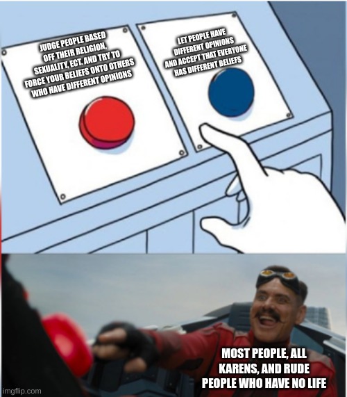 It do be like that tho | LET PEOPLE HAVE DIFFERENT OPINIONS AND ACCEPT THAT EVERYONE HAS DIFFERENT BELIEFS; JUDGE PEOPLE BASED OFF THEIR RELIGION, SEXUALITY, ECT. AND TRY TO FORCE YOUR BELIEFS ONTO OTHERS WHO HAVE DIFFERENT OPINIONS; MOST PEOPLE, ALL KARENS, AND RUDE PEOPLE WHO HAVE NO LIFE | image tagged in robotnik pressing red button | made w/ Imgflip meme maker