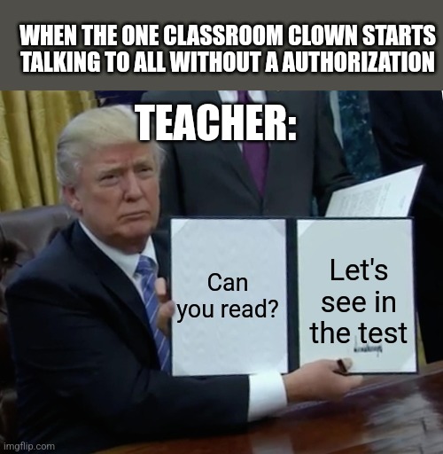 School | WHEN THE ONE CLASSROOM CLOWN STARTS TALKING TO ALL WITHOUT A AUTHORIZATION; TEACHER:; Can you read? Let's see in the test | image tagged in memes,trump bill signing | made w/ Imgflip meme maker