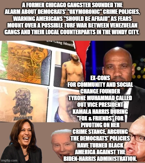 Seems the gang war is set to begin, they are fighting over who gets to rob you. | A FORMER CHICAGO GANGSTER SOUNDED THE ALARM ABOUT DEMOCRATS' "OXYMORONIC" CRIME POLICIES, WARNING AMERICANS "SHOULD BE AFRAID" AS FEARS MOUNT OVER A POSSIBLE TURF WAR BETWEEN VENEZUELAN GANGS AND THEIR LOCAL COUNTERPARTS IN THE WINDY CITY. EX-CONS FOR COMMUNITY AND SOCIAL CHANGE FOUNDER TYRONE MUHAMMAD CALLED OUT VICE PRESIDENT KAMALA HARRIS DURING "FOX & FRIENDS" FOR PIVOTING ON HER CRIME STANCE, ARGUING THE DEMOCRATS' POLICIES HAVE TURNED BLACK AMERICA AGAINST THE BIDEN-HARRIS ADMINISTRATION. | made w/ Imgflip meme maker