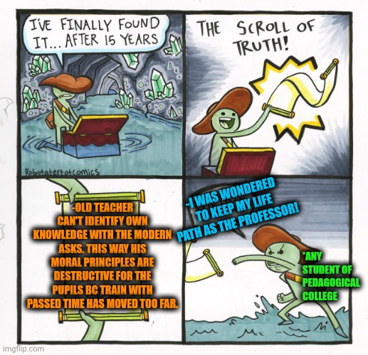-Old means decayed. | -OLD TEACHER CAN'T IDENTIFY OWN KNOWLEDGE WITH THE MODERN ASKS. THIS WAY HIS MORAL PRINCIPLES ARE DESTRUCTIVE FOR THE PUPILS BC TRAIN WITH PASSED TIME HAS MOVED TOO FAR. -I WAS WONDERED TO KEEP MY LIFE PATH AS THE PROFESSOR! *ANY STUDENT OF PEDAGOGICAL COLLEGE | image tagged in memes,the scroll of truth,engineering professor,destruction 100,eye pupil expand,i like trains | made w/ Imgflip meme maker