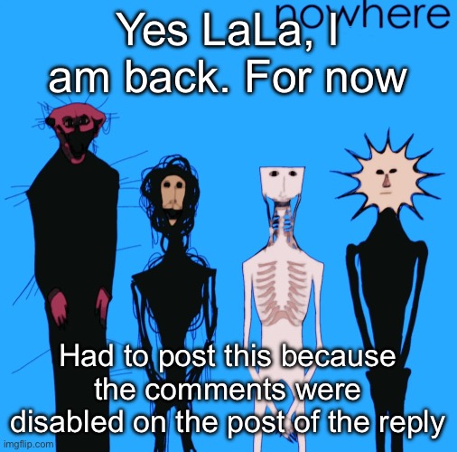 nowhere | Yes LaLa, I am back. For now; Had to post this because the comments were disabled on the post of the reply | image tagged in nowhere | made w/ Imgflip meme maker