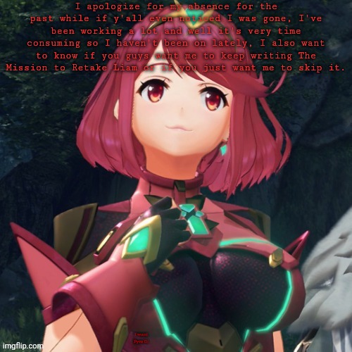 Pyra •w• | I apologize for my absence for the past while if y'all even noticed I was gone, I've been working a lot and well it's very time consuming so I haven't been on lately, I also want to know if you guys want me to keep writing The Mission to Retake Liam or if you just want me to skip it. I want Pyra D: | image tagged in pyra w quick ulliam announcement | made w/ Imgflip meme maker